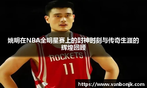 姚明在NBA全明星赛上的封神时刻与传奇生涯的辉煌回顾