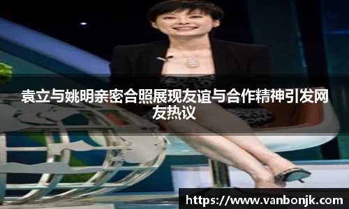 袁立与姚明亲密合照展现友谊与合作精神引发网友热议