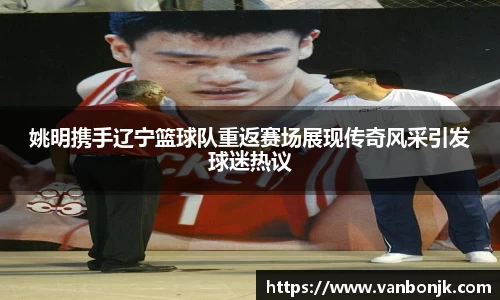 姚明携手辽宁篮球队重返赛场展现传奇风采引发球迷热议